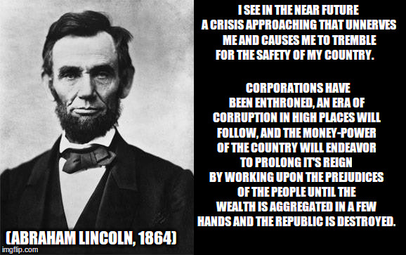 Lincoln foresaw Trump and Hillary | I SEE IN THE NEAR FUTURE A CRISIS APPROACHING THAT UNNERVES ME AND CAUSES ME TO TREMBLE FOR THE SAFETY OF MY COUNTRY. CORPORATIONS HAVE BEEN ENTHRONED, AN ERA OF CORRUPTION IN HIGH PLACES WILL FOLLOW, AND THE MONEY-POWER OF THE COUNTRY WILL ENDEAVOR TO PROLONG IT'S REIGN BY WORKING UPON THE PREJUDICES OF THE PEOPLE UNTIL THE WEALTH IS AGGREGATED IN A FEW HANDS AND THE REPUBLIC IS DESTROYED. (ABRAHAM LINCOLN, 1864) | image tagged in quotable abe lincoln,political meme | made w/ Imgflip meme maker