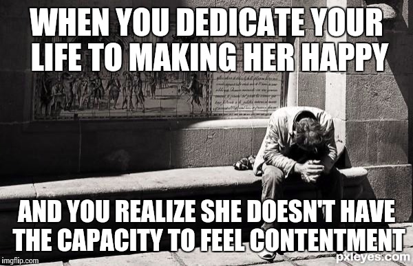 hopeless | WHEN YOU DEDICATE YOUR LIFE TO MAKING HER HAPPY; AND YOU REALIZE SHE DOESN'T HAVE THE CAPACITY TO FEEL CONTENTMENT | image tagged in hopeless | made w/ Imgflip meme maker