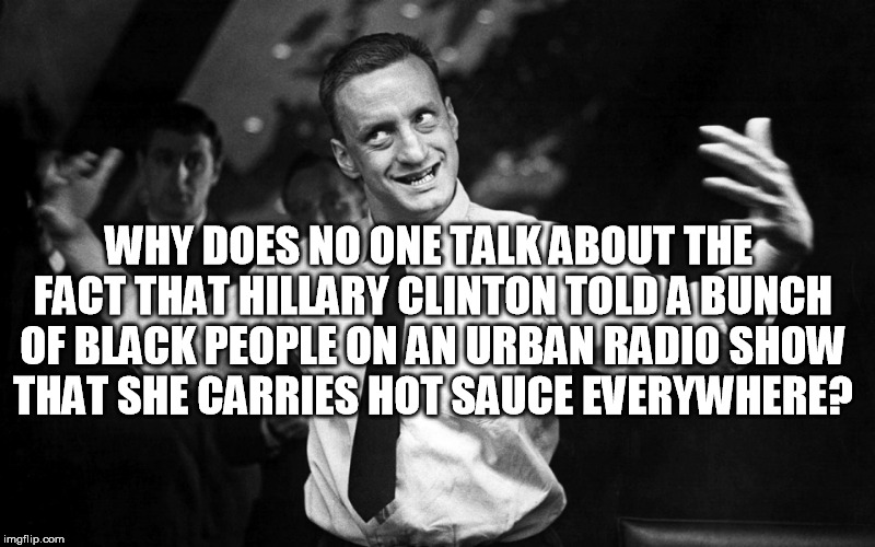 She seriously lied about hot sauce | WHY DOES NO ONE TALK ABOUT THE FACT THAT HILLARY CLINTON TOLD A BUNCH OF BLACK PEOPLE ON AN URBAN RADIO SHOW THAT SHE CARRIES HOT SAUCE EVERYWHERE? | image tagged in george c scott,hillary clinton | made w/ Imgflip meme maker