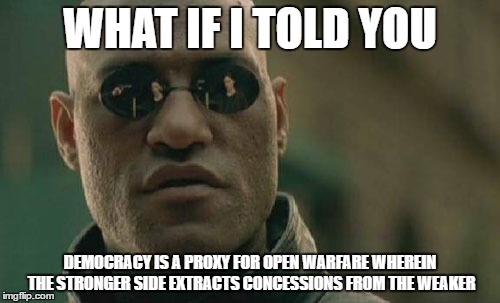 Matrix Morpheus Meme | WHAT IF I TOLD YOU; DEMOCRACY IS A PROXY FOR OPEN WARFARE WHEREIN THE STRONGER SIDE EXTRACTS CONCESSIONS FROM THE WEAKER | image tagged in memes,matrix morpheus | made w/ Imgflip meme maker