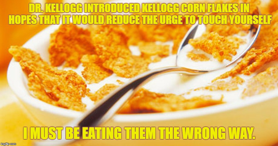 eating wrong | DR. KELLOGG INTRODUCED KELLOGG CORN FLAKES IN HOPES THAT IT WOULD REDUCE THE URGE TO TOUCH YOURSELF; I MUST BE EATING THEM THE WRONG WAY. | image tagged in cornflakes,kelloggs,touching yourself,funny,cereal,breakfast | made w/ Imgflip meme maker