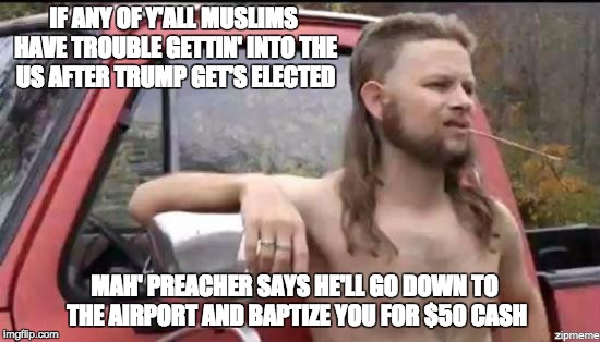 almost politically correct redneck | IF ANY OF Y'ALL MUSLIMS HAVE TROUBLE GETTIN' INTO THE US AFTER TRUMP GET'S ELECTED; MAH' PREACHER SAYS HE'LL GO DOWN TO THE AIRPORT AND BAPTIZE YOU FOR $50 CASH | image tagged in almost politically correct redneck | made w/ Imgflip meme maker