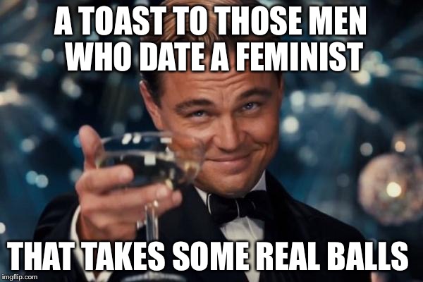 Leonardo Dicaprio Cheers Meme | A TOAST TO THOSE MEN WHO DATE A FEMINIST; THAT TAKES SOME REAL BALLS | image tagged in memes,leonardo dicaprio cheers,feminism,feminist,men vs women,women rights | made w/ Imgflip meme maker