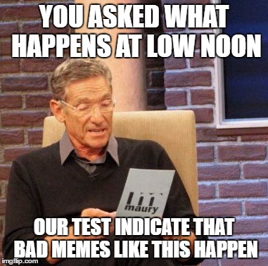 Maury Lie Detector Meme | YOU ASKED WHAT HAPPENS AT LOW NOON OUR TEST INDICATE THAT BAD MEMES LIKE THIS HAPPEN | image tagged in memes,maury lie detector | made w/ Imgflip meme maker
