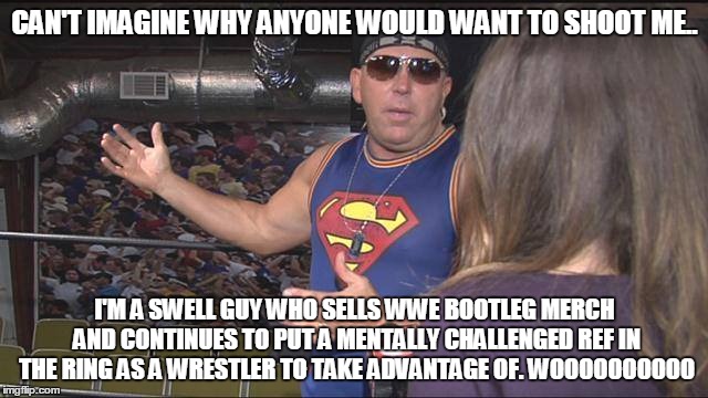 Paul Lee | CAN'T IMAGINE WHY ANYONE WOULD WANT TO SHOOT ME.. I'M A SWELL GUY WHO SELLS WWE BOOTLEG MERCH AND CONTINUES TO PUT A MENTALLY CHALLENGED REF IN THE RING AS A WRESTLER TO TAKE ADVANTAGE OF. WOOOOOOOOOO | image tagged in wooooo | made w/ Imgflip meme maker
