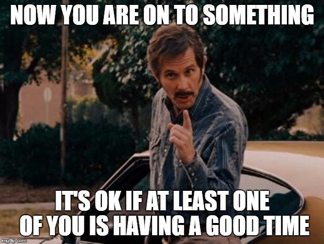 Reese Bobby Talladega Nights | NOW YOU ARE ON TO SOMETHING IT'S OK IF AT LEAST ONE OF YOU IS HAVING A GOOD TIME | image tagged in reese bobby talladega nights | made w/ Imgflip meme maker