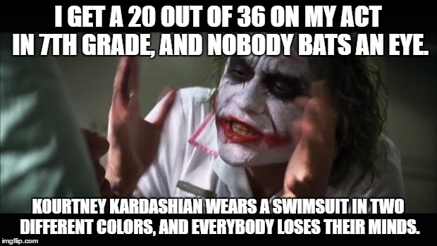 And everybody loses their minds Meme | I GET A 20 OUT OF 36 ON MY ACT IN 7TH GRADE, AND NOBODY BATS AN EYE. KOURTNEY KARDASHIAN WEARS A SWIMSUIT IN TWO DIFFERENT COLORS, AND EVERYBODY LOSES THEIR MINDS. | image tagged in memes,and everybody loses their minds | made w/ Imgflip meme maker