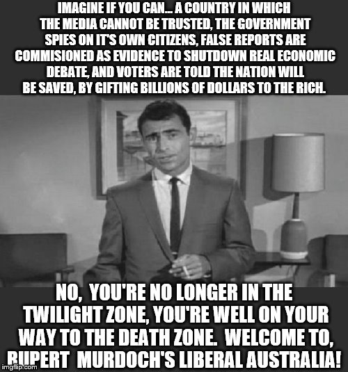 Murdoch's Liberal Party. | IMAGINE IF YOU CAN...
A COUNTRY IN WHICH THE MEDIA CANNOT BE TRUSTED, THE GOVERNMENT SPIES ON IT'S OWN CITIZENS, FALSE REPORTS ARE COMMISIONED AS EVIDENCE TO SHUTDOWN REAL ECONOMIC DEBATE, AND VOTERS ARE TOLD THE NATION WILL BE SAVED, BY GIFTING BILLIONS OF DOLLARS TO THE RICH. NO,  YOU'RE NO LONGER IN THE TWILIGHT ZONE, YOU'RE WELL ON YOUR WAY TO THE DEATH ZONE. 
WELCOME TO, RUPERT  MURDOCH'S LIBERAL AUSTRALIA! | image tagged in politics | made w/ Imgflip meme maker