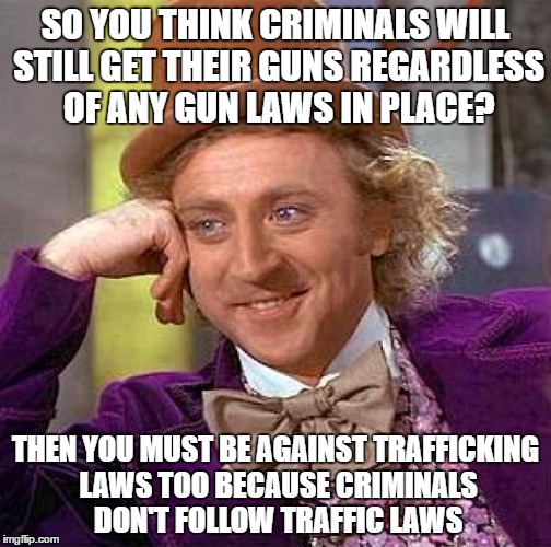 Creepy Condescending Wonka | SO YOU THINK CRIMINALS WILL STILL GET THEIR GUNS REGARDLESS OF ANY GUN LAWS IN PLACE? THEN YOU MUST BE AGAINST TRAFFICKING LAWS TOO BECAUSE CRIMINALS DON'T FOLLOW TRAFFIC LAWS | image tagged in memes,creepy condescending wonka | made w/ Imgflip meme maker
