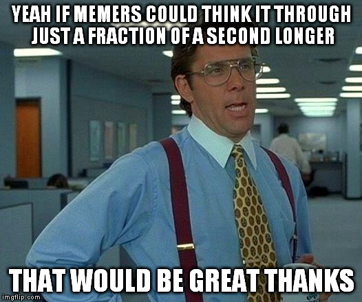 That Would Be Great Meme | YEAH IF MEMERS COULD THINK IT THROUGH JUST A FRACTION OF A SECOND LONGER THAT WOULD BE GREAT THANKS | image tagged in memes,that would be great | made w/ Imgflip meme maker