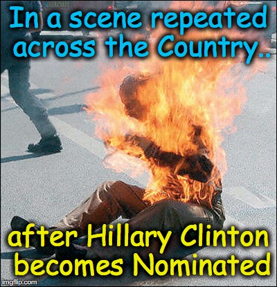 In a scene repeated across the Country.. after Hillary Clinton becomes Nominated | image tagged in self immolation | made w/ Imgflip meme maker