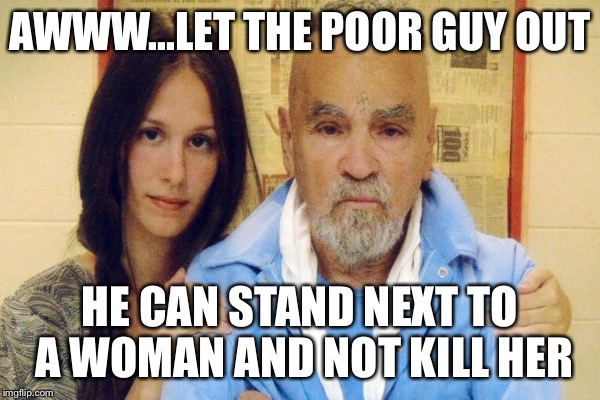 AWWW...LET THE POOR GUY OUT HE CAN STAND NEXT TO A WOMAN AND NOT KILL HER | made w/ Imgflip meme maker