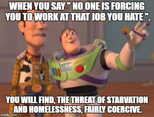 X, X Everywhere Meme | WHEN YOU SAY " NO ONE IS FORCING YOU TO WORK AT THAT JOB YOU HATE ". YOU WILL FIND, THE THREAT OF STARVATION AND HOMELESSNESS, FAIRLY COERCIVE. | image tagged in memes,x x everywhere | made w/ Imgflip meme maker
