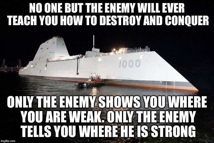 Or son Scott Card, Ender's Game | NO ONE BUT THE ENEMY WILL EVER TEACH YOU HOW TO DESTROY AND CONQUER; ONLY THE ENEMY SHOWS YOU WHERE YOU ARE WEAK. ONLY THE ENEMY TELLS YOU WHERE HE IS STRONG | image tagged in uss zumwalt ddg 1000,memes | made w/ Imgflip meme maker