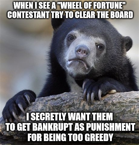 Confession Bear | WHEN I SEE A "WHEEL OF FORTUNE" CONTESTANT TRY TO CLEAR THE BOARD; I SECRETLY WANT THEM TO GET BANKRUPT AS PUNISHMENT FOR BEING TOO GREEDY | image tagged in memes,confession bear | made w/ Imgflip meme maker