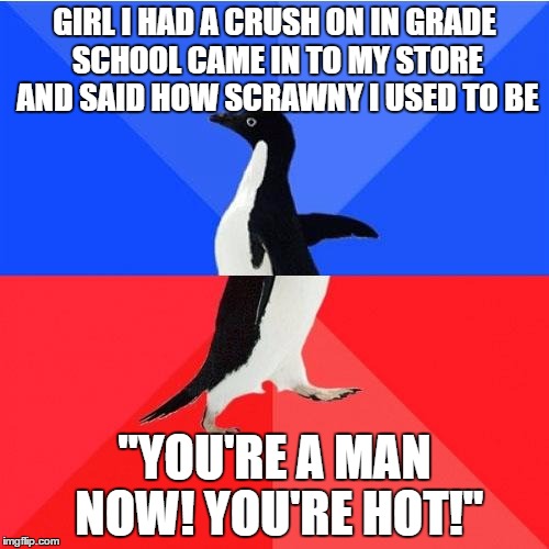 Socially Awkward Awesome Penguin Meme | GIRL I HAD A CRUSH ON IN GRADE SCHOOL CAME IN TO MY STORE AND SAID HOW SCRAWNY I USED TO BE; "YOU'RE A MAN NOW! YOU'RE HOT!" | image tagged in memes,socially awkward awesome penguin,AdviceAnimals | made w/ Imgflip meme maker