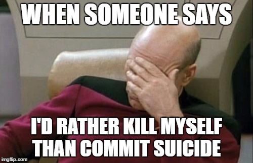 Captain Picard Facepalm | WHEN SOMEONE SAYS; I'D RATHER KILL MYSELF THAN COMMIT SUICIDE | image tagged in memes,captain picard facepalm | made w/ Imgflip meme maker