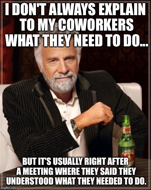 I don't always explain  | I DON'T ALWAYS EXPLAIN TO MY COWORKERS WHAT THEY NEED TO DO... BUT IT'S USUALLY RIGHT AFTER A MEETING WHERE THEY SAID THEY UNDERSTOOD WHAT THEY NEEDED TO DO. | image tagged in memes,the most interesting man in the world,coworkers,explain,office | made w/ Imgflip meme maker