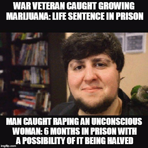 JonTron Srsly | WAR VETERAN CAUGHT GROWING MARIJUANA: LIFE SENTENCE IN PRISON; MAN CAUGHT RAPING AN UNCONSCIOUS WOMAN: 6 MONTHS IN PRISON WITH A POSSIBILITY OF IT BEING HALVED | image tagged in jontron srsly,bullshit,law,crime,rape,drugs | made w/ Imgflip meme maker