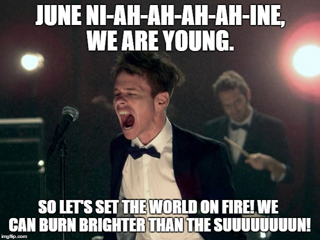 JUNE 09 | JUNE NI-AH-AH-AH-AH-INE, WE ARE YOUNG. SO LET'S SET THE WORLD ON FIRE! WE CAN BURN BRIGHTER THAN THE SUUUUUUUUN! | image tagged in june | made w/ Imgflip meme maker