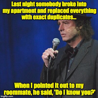 Last night somebody broke into my apartment and replaced everything with exact duplicates... When I pointed it out to my roommate, he said,  | made w/ Imgflip meme maker