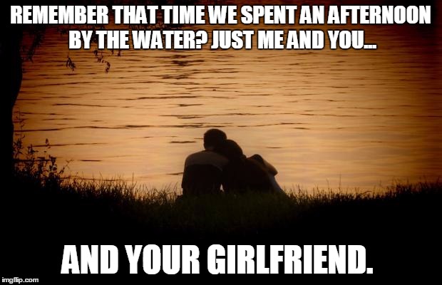 Love | REMEMBER THAT TIME WE SPENT AN AFTERNOON BY THE WATER? JUST ME AND YOU... AND YOUR GIRLFRIEND. | image tagged in love | made w/ Imgflip meme maker