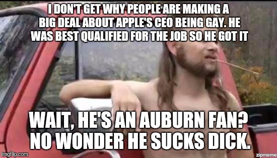 almost politically correct redneck | I DON'T GET WHY PEOPLE ARE MAKING A BIG DEAL ABOUT APPLE'S CEO BEING GAY. HE WAS BEST QUALIFIED FOR THE JOB SO HE GOT IT; WAIT, HE'S AN AUBURN FAN? NO WONDER HE SUCKS DICK. | image tagged in almost politically correct redneck,AdviceAnimals | made w/ Imgflip meme maker