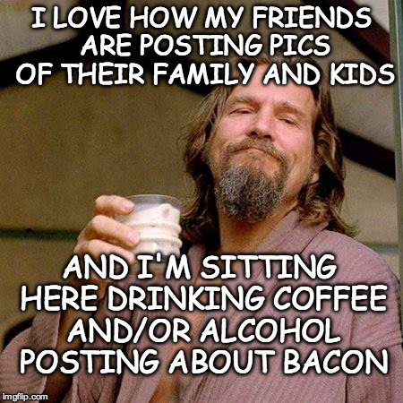 The Dude | I LOVE HOW MY FRIENDS ARE POSTING PICS OF THEIR FAMILY AND KIDS; AND I'M SITTING HERE DRINKING COFFEE AND/OR ALCOHOL POSTING ABOUT BACON | image tagged in the dude | made w/ Imgflip meme maker
