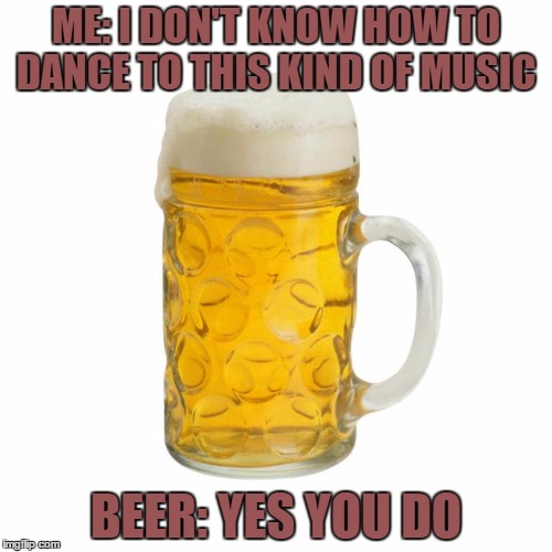drunk dancing | ME: I DON'T KNOW HOW TO DANCE TO THIS KIND OF MUSIC; BEER: YES YOU DO | image tagged in beer,dancing,funny | made w/ Imgflip meme maker