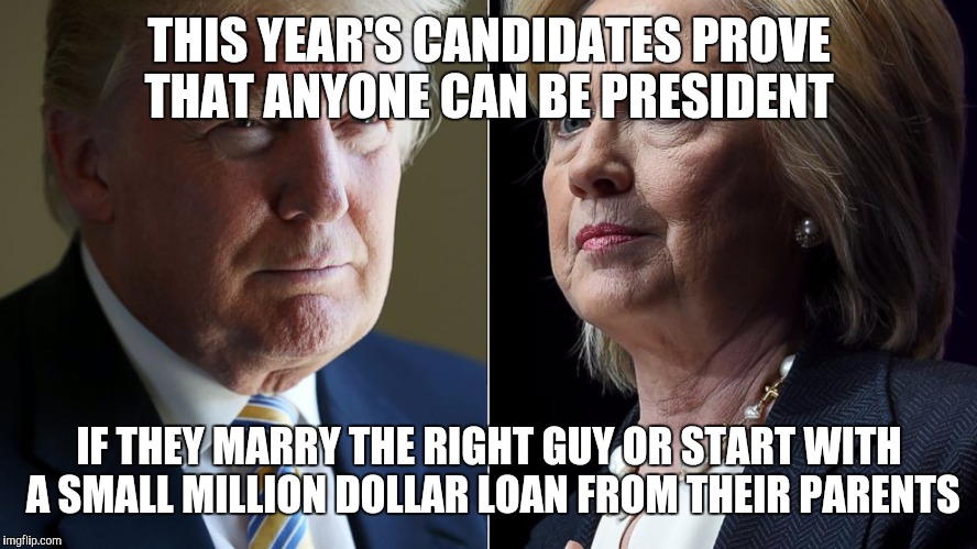 Trump Hillary | THIS YEAR'S CANDIDATES PROVE THAT ANYONE CAN BE PRESIDENT; IF THEY MARRY THE RIGHT GUY OR START WITH A SMALL MILLION DOLLAR LOAN FROM THEIR PARENTS | image tagged in trump hillary | made w/ Imgflip meme maker