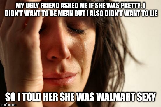 First World Problems | MY UGLY FRIEND ASKED ME IF SHE WAS PRETTY. I DIDN'T WANT TO BE MEAN BUT I ALSO DIDN'T WANT TO LIE; SO I TOLD HER SHE WAS WALMART SEXY | image tagged in memes,first world problems | made w/ Imgflip meme maker