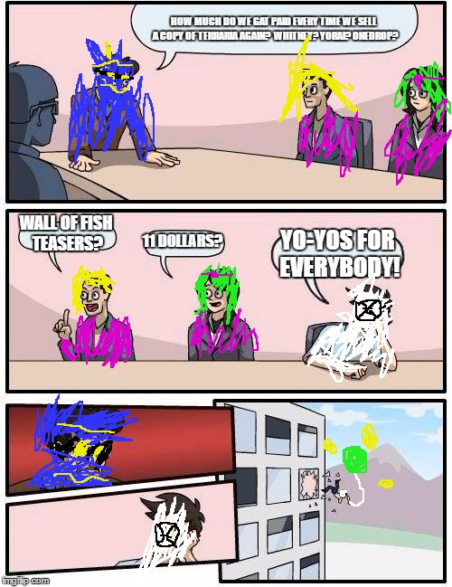 Boardroom Meeting Suggestion Meme | HOW MUCH DO WE GAT PAID EVERY TIME WE SELL A COPY OF TERRARIA AGAIN?  WHITNEY? YORAI? ONEDROP? WALL OF FISH TEASERS? 11 DOLLARS? YO-YOS FOR EVERYBODY! | image tagged in memes,boardroom meeting suggestion | made w/ Imgflip meme maker