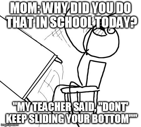 Table Flip Guy | MOM: WHY DID YOU DO THAT IN SCHOOL TODAY? "MY TEACHER SAID, "DONT' KEEP SLIDING YOUR BOTTOM"" | image tagged in memes,table flip guy | made w/ Imgflip meme maker