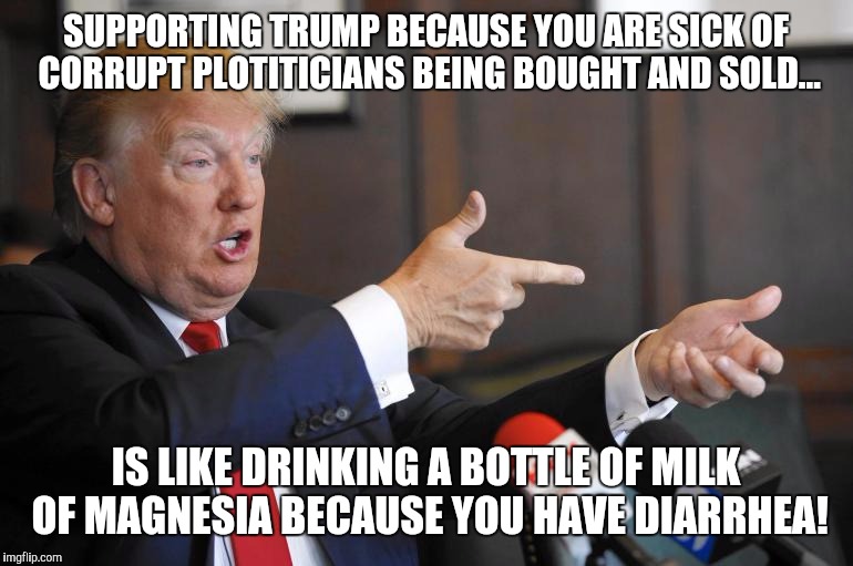 Trump Diarrhea | SUPPORTING TRUMP BECAUSE YOU ARE SICK OF CORRUPT PLOTITICIANS BEING BOUGHT AND SOLD... IS LIKE DRINKING A BOTTLE OF MILK OF MAGNESIA BECAUSE YOU HAVE DIARRHEA! | image tagged in trump,trump 2016,nevertrump,trump-hillary,hillary clinton | made w/ Imgflip meme maker