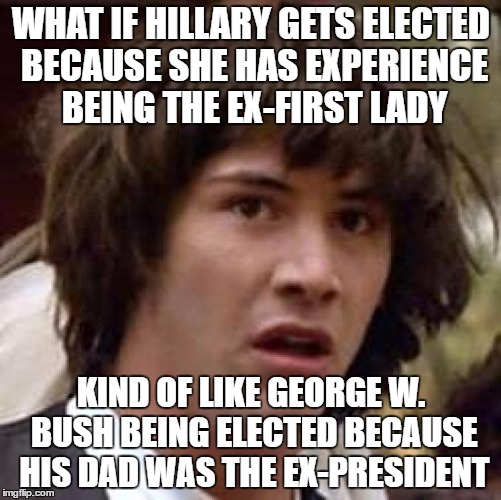 A lot of people won't agree but Experience is a big factor | WHAT IF HILLARY GETS ELECTED BECAUSE SHE HAS EXPERIENCE BEING THE EX-FIRST LADY; KIND OF LIKE GEORGE W. BUSH BEING ELECTED BECAUSE HIS DAD WAS THE EX-PRESIDENT | image tagged in memes,conspiracy keanu | made w/ Imgflip meme maker