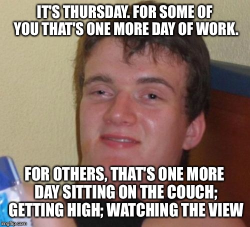 10 Guy Meme | IT'S THURSDAY. FOR SOME OF YOU THAT'S ONE MORE DAY OF WORK. FOR OTHERS, THAT'S ONE MORE DAY SITTING ON THE COUCH; GETTING HIGH; WATCHING THE VIEW | image tagged in memes,10 guy | made w/ Imgflip meme maker