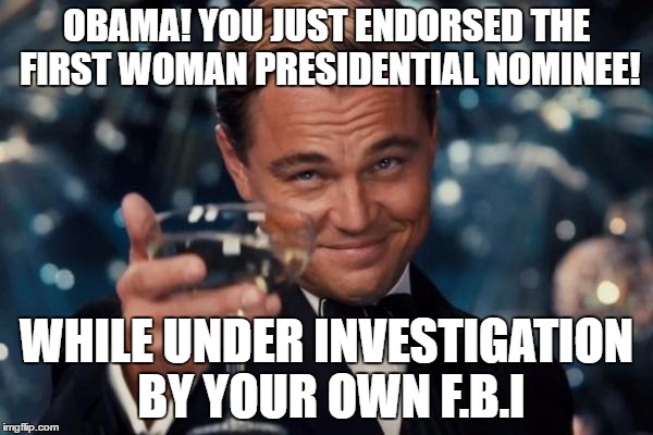 Leonardo Dicaprio Cheers Meme | OBAMA! YOU JUST ENDORSED THE FIRST WOMAN PRESIDENTIAL NOMINEE! WHILE UNDER INVESTIGATION BY YOUR OWN F.B.I | image tagged in memes,leonardo dicaprio cheers | made w/ Imgflip meme maker