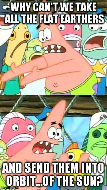Put It Somewhere Else Patrick Meme | WHY CAN'T WE TAKE ALL THE FLAT EARTHERS AND SEND THEM INTO ORBIT...OF THE SUN? | image tagged in memes,put it somewhere else patrick | made w/ Imgflip meme maker