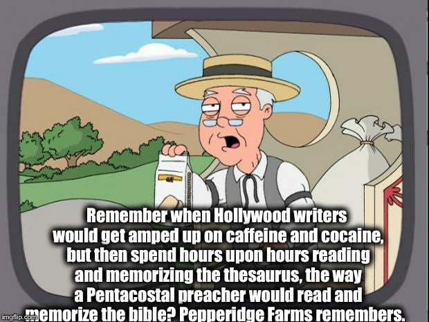 What Happened to Hollywood? | Remember when Hollywood writers would get amped up on caffeine and cocaine, but then spend hours upon hours reading and memorizing the thesaurus, the way a Pentacostal preacher would read and memorize the bible? Pepperidge Farms remembers. | image tagged in pepperidge farms,hollywood,funny,memes,writers,iamjacksrabbit | made w/ Imgflip meme maker