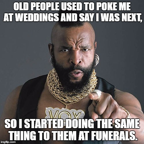 Mr T Pity The Fool Meme | OLD PEOPLE USED TO POKE ME AT WEDDINGS AND SAY I WAS NEXT, SO I STARTED DOING THE SAME THING TO THEM AT FUNERALS. | image tagged in memes,mr t pity the fool | made w/ Imgflip meme maker