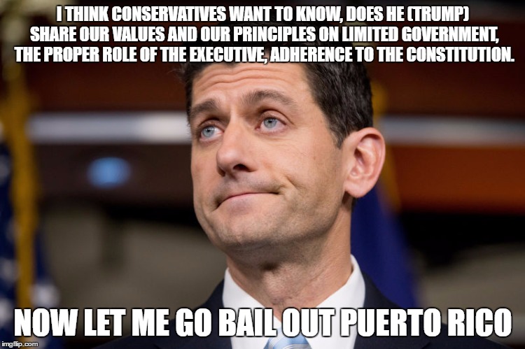 Now Let me... | I THINK CONSERVATIVES WANT TO KNOW, DOES HE (TRUMP) SHARE OUR VALUES AND OUR PRINCIPLES ON LIMITED GOVERNMENT, THE PROPER ROLE OF THE EXECUTIVE, ADHERENCE TO THE CONSTITUTION. NOW LET ME GO BAIL OUT PUERTO RICO | image tagged in paul ryan | made w/ Imgflip meme maker