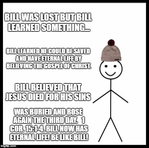 Be Like Bill Meme | BILL WAS LOST BUT BILL LEARNED SOMETHING... BILL LEARNED HE COULD BE SAVED AND HAVE ETERNAL LIFE BY BELIEVING THE GOSPEL OF CHRIST. BILL BELIEVED THAT JESUS DIED FOR HIS SINS; WAS BURIED AND ROSE AGAIN THE THIRD DAY.   1 COR. 15:1-4. BILL NOW HAS ETERNAL LIFE! BE LIKE BILL! | image tagged in memes,be like bill | made w/ Imgflip meme maker