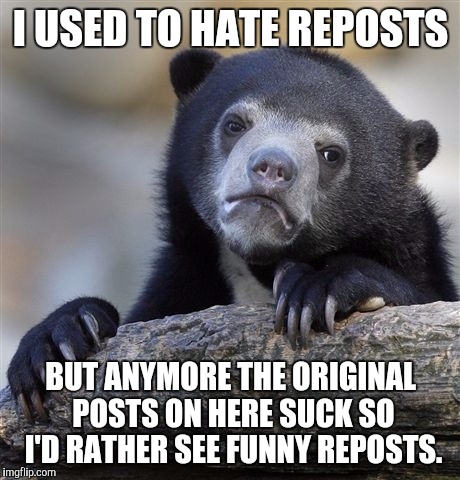 Confession Bear Meme | I USED TO HATE REPOSTS; BUT ANYMORE THE ORIGINAL POSTS ON HERE SUCK SO I'D RATHER SEE FUNNY REPOSTS. | image tagged in memes,confession bear | made w/ Imgflip meme maker