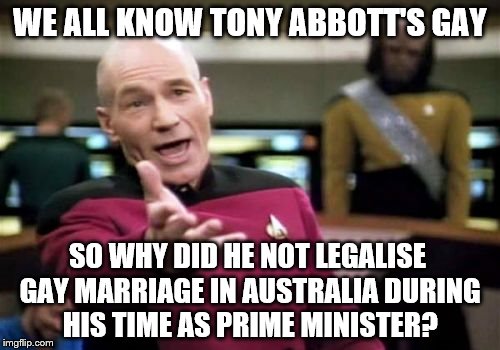 Picard Wtf | WE ALL KNOW TONY ABBOTT'S GAY; SO WHY DID HE NOT LEGALISE GAY MARRIAGE IN AUSTRALIA DURING HIS TIME AS PRIME MINISTER? | image tagged in memes,picard wtf | made w/ Imgflip meme maker