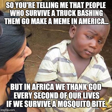 SO YOU'RE TELLING ME THAT PEOPLE WHO SURVIVE A TRUCK BASHING THEM GO MAKE A MEME IN AMERICA... BUT IN AFRICA WE THANK GOD EVERY SECOND OF OU | image tagged in memes,third world skeptical kid | made w/ Imgflip meme maker