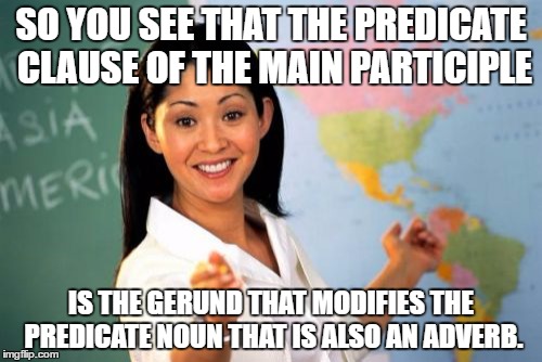 And that's why I exempted my English final exam. |  SO YOU SEE THAT THE PREDICATE CLAUSE OF THE MAIN PARTICIPLE; IS THE GERUND THAT MODIFIES THE PREDICATE NOUN THAT IS ALSO AN ADVERB. | image tagged in memes,unhelpful high school teacher | made w/ Imgflip meme maker
