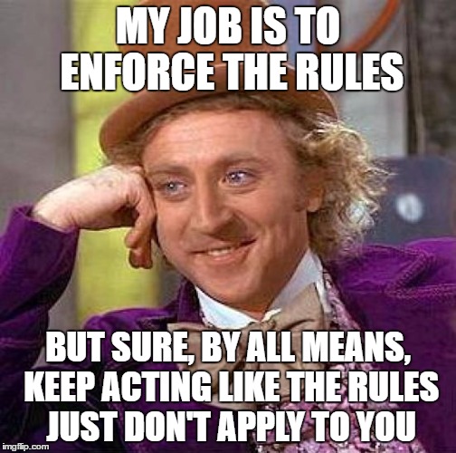 Creepy Condescending Wonka Meme | MY JOB IS TO ENFORCE THE RULES; BUT SURE, BY ALL MEANS, KEEP ACTING LIKE THE RULES JUST DON'T APPLY TO YOU | image tagged in memes,creepy condescending wonka | made w/ Imgflip meme maker