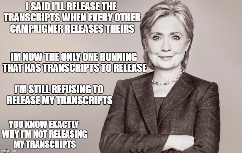 Hillary Clinton | I SAID I'LL RELEASE THE TRANSCRIPTS WHEN EVERY OTHER CAMPAIGNER RELEASES THEIRS; IM NOW THE ONLY ONE RUNNING THAT HAS TRANSCRIPTS TO RELEASE; I'M STILL REFUSING TO RELEASE MY TRANSCRIPTS; YOU KNOW EXACTLY WHY I'M NOT RELEASING MY TRANSCRIPTS | image tagged in hillary clinton | made w/ Imgflip meme maker