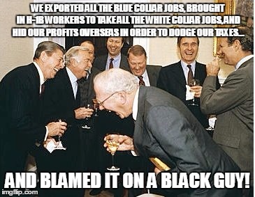 congress laughing | WE EXPORTED ALL THE BLUE COLLAR JOBS, BROUGHT IN H-1B WORKERS TO TAKE ALL THE WHITE COLLAR JOBS, AND HID OUR PROFITS OVERSEAS IN ORDER TO DODGE OUR TAXES... AND BLAMED IT ON A BLACK GUY! | image tagged in congress laughing | made w/ Imgflip meme maker