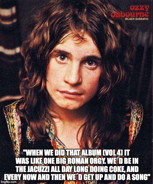 "WHEN WE DID THAT ALBUM (VOL 4) IT WAS LIKE ONE BIG ROMAN ORGY. WE´D BE IN THE JACUZZI ALL DAY LONG DOING COKE, AND EVERY NOW AND THEN WE´D GET UP AND DO A SONG" | image tagged in ozz2 | made w/ Imgflip meme maker